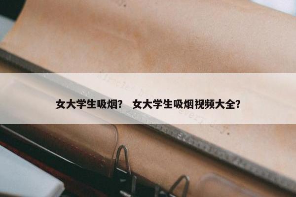女大学生吸烟？ 女大学生吸烟视频大全？