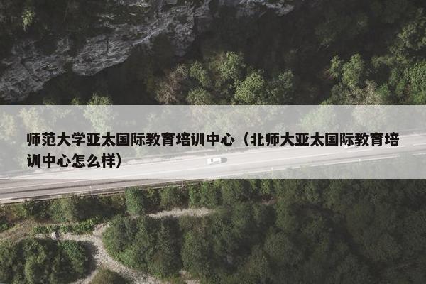 师范大学亚太国际教育培训中心（北师大亚太国际教育培训中心怎么样）