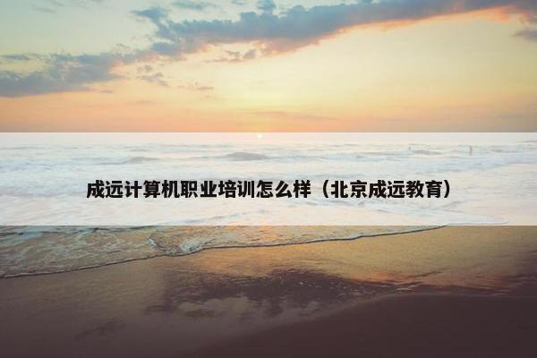 成远计算机职业培训怎么样（北京成远教育）