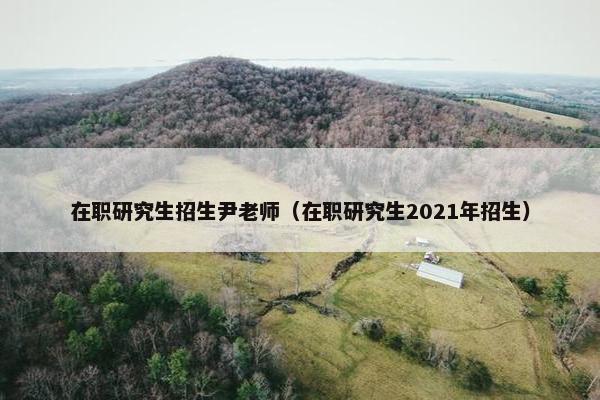 在职研究生招生尹老师（在职研究生2021年招生）