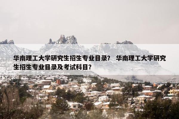 华南理工大学研究生招生专业目录？ 华南理工大学研究生招生专业目录及考试科目？