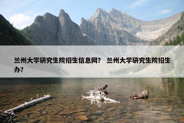 兰州大学研究生院招生信息网？ 兰州大学研究生院招生办？
