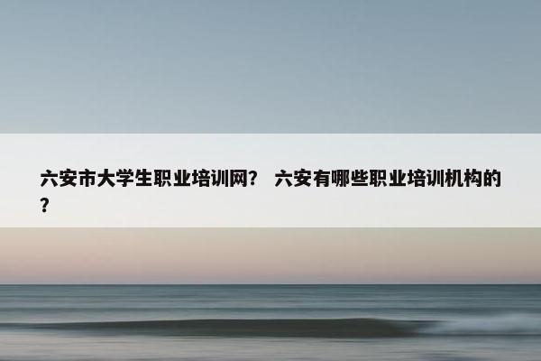 六安市大学生职业培训网？ 六安有哪些职业培训机构的？