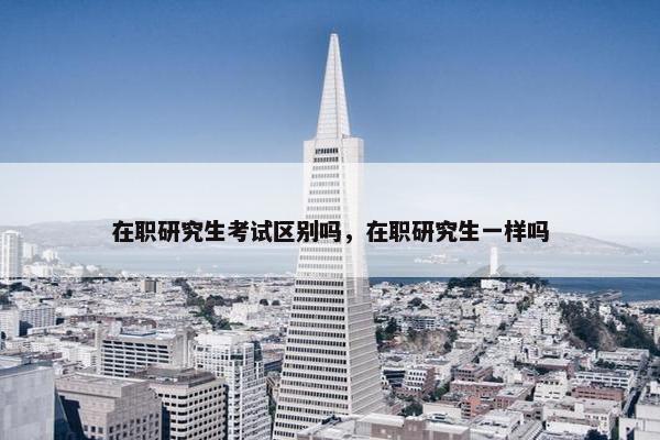 在职研究生考试区别吗，在职研究生一样吗