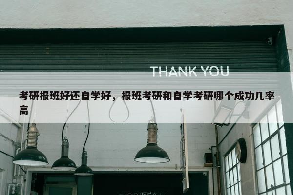考研报班好还自学好，报班考研和自学考研哪个成功几率高