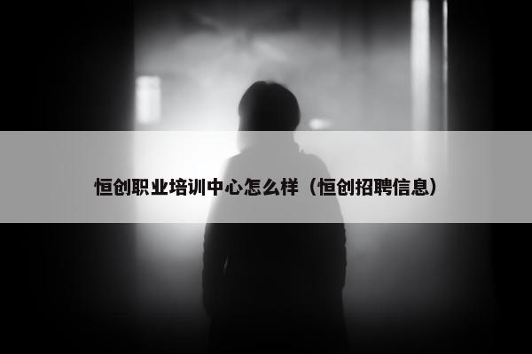 恒创职业培训中心怎么样（恒创招聘信息）