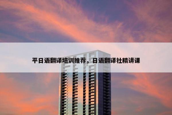 平日语翻译培训推荐，日语翻译社精讲课