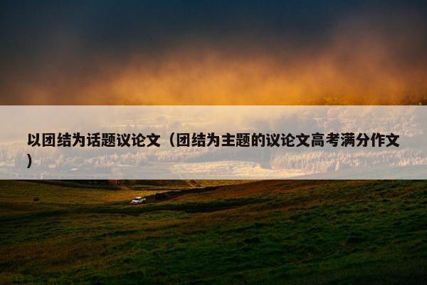 以团结为话题议论文（团结为主题的议论文高考满分作文）