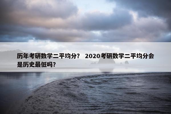 历年考研数学二平均分？ 2020考研数学二平均分会是历史最低吗？