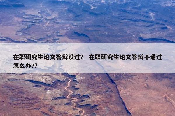 在职研究生论文答辩没过？ 在职研究生论文答辩不通过怎么办?？