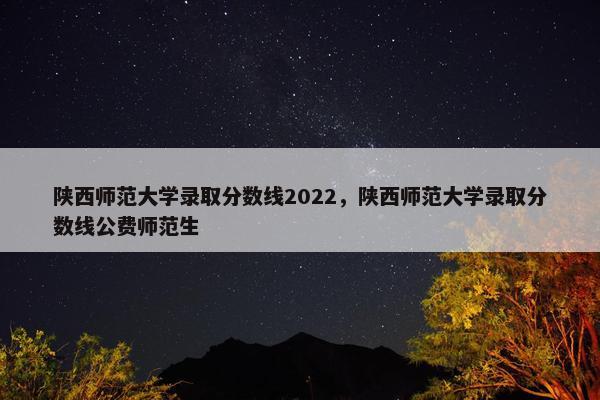 陕西师范大学录取分数线2022，陕西师范大学录取分数线公费师范生