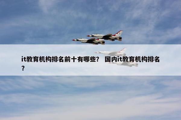it教育机构排名前十有哪些？ 国内it教育机构排名？