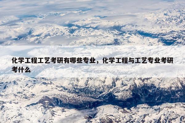 化学工程工艺考研有哪些专业，化学工程与工艺专业考研考什么