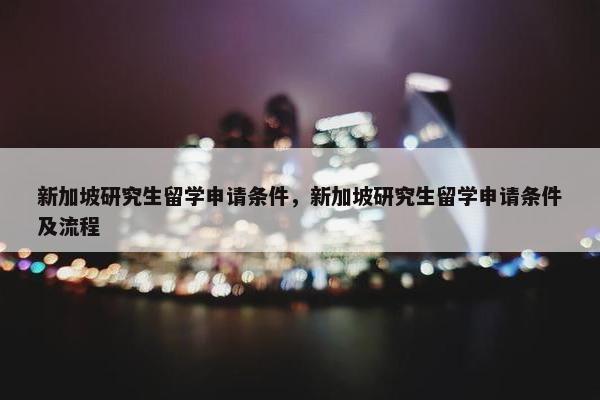 新加坡研究生留学申请条件，新加坡研究生留学申请条件及流程