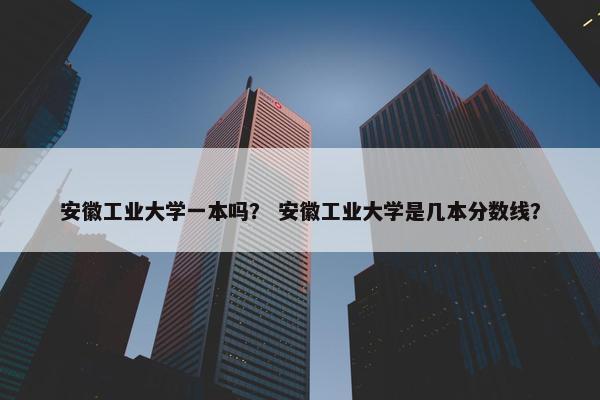 安徽工业大学一本吗？ 安徽工业大学是几本分数线？