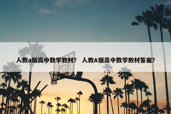 人教a版高中数学教材？ 人教A版高中数学教材答案？