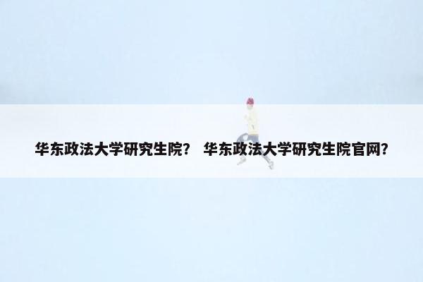 华东政法大学研究生院？ 华东政法大学研究生院官网？