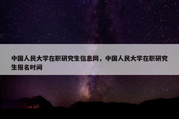 中国人民大学在职研究生信息网，中国人民大学在职研究生报名时间