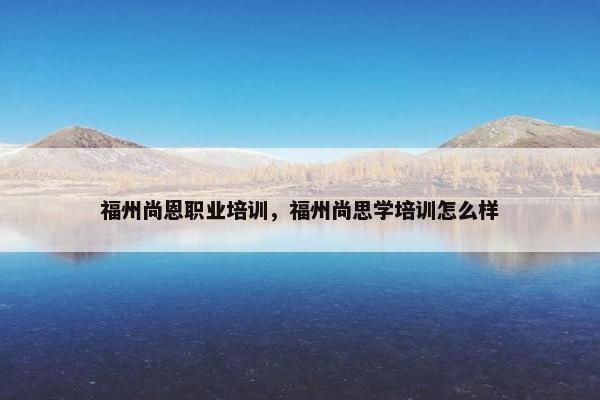 福州尚恩职业培训，福州尚思学培训怎么样