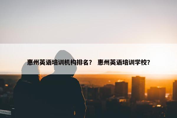 惠州英语培训机构排名？ 惠州英语培训学校？