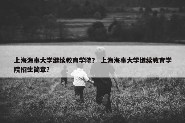上海海事大学继续教育学院？ 上海海事大学继续教育学院招生简章？