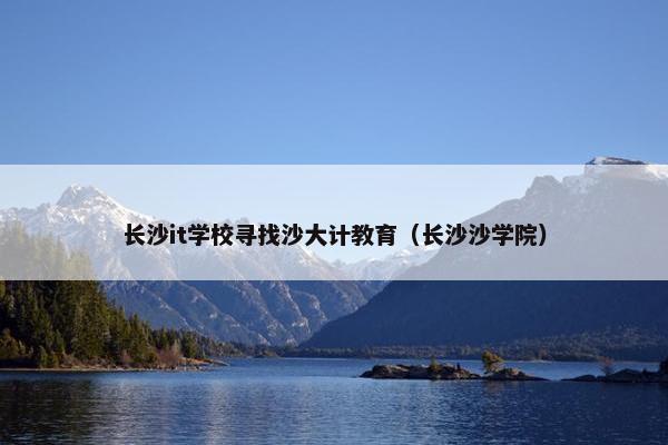 长沙it学校寻找沙大计教育（长沙沙学院）