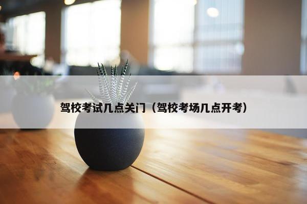 驾校考试几点关门（驾校考场几点开考）
