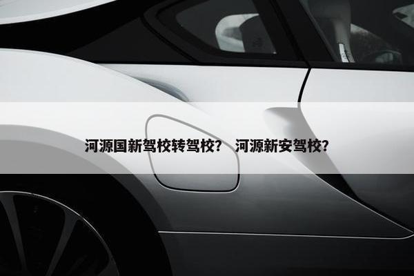 河源国新驾校转驾校？ 河源新安驾校？