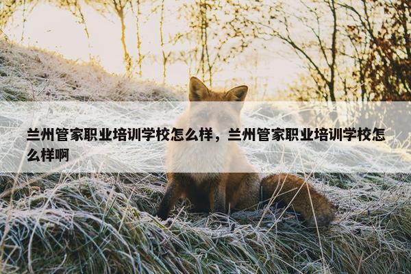 兰州管家职业培训学校怎么样，兰州管家职业培训学校怎么样啊