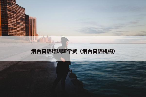 烟台日语培训班学费（烟台日语机构）