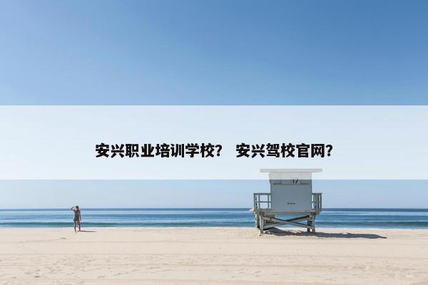 安兴职业培训学校？ 安兴驾校官网？