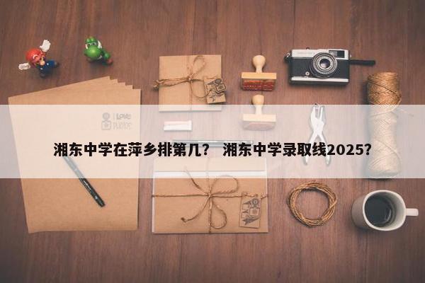 湘东中学在萍乡排第几？ 湘东中学录取线2025？