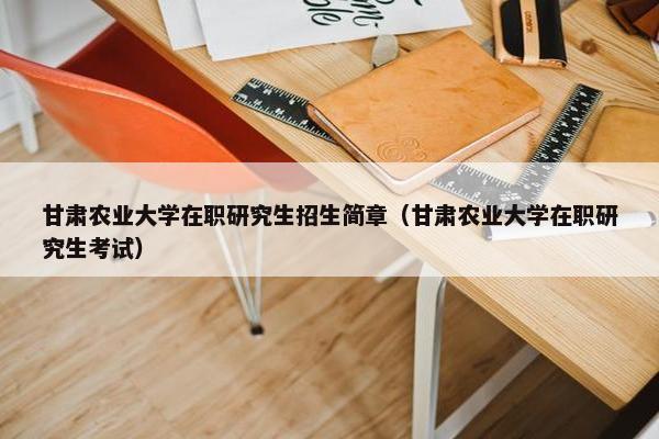 甘肃农业大学在职研究生招生简章（甘肃农业大学在职研究生考试）