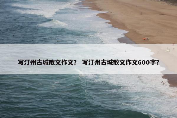 写汀州古城散文作文？ 写汀州古城散文作文600字？