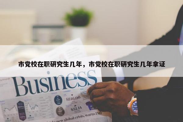 市党校在职研究生几年，市党校在职研究生几年拿证