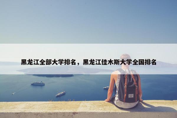 黑龙江全部大学排名，黑龙江佳木斯大学全国排名