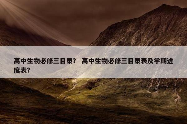 高中生物必修三目录？ 高中生物必修三目录表及学期进度表？