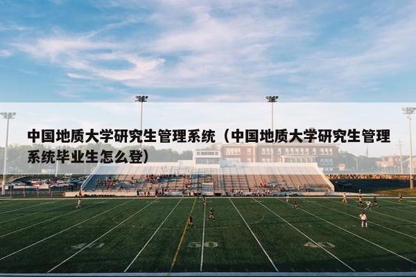 中国地质大学研究生管理系统（中国地质大学研究生管理系统毕业生怎么登）