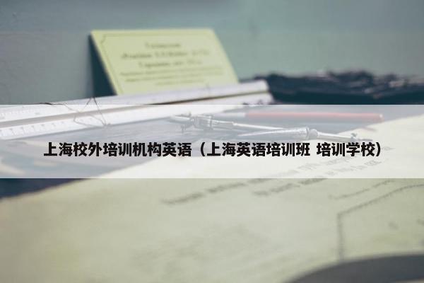 上海校外培训机构英语（上海英语培训班 培训学校）