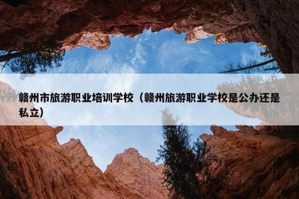 赣州市旅游职业培训学校（赣州旅游职业学校是公办还是私立）