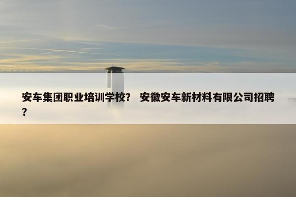 安车集团职业培训学校？ 安徽安车新材料有限公司招聘？
