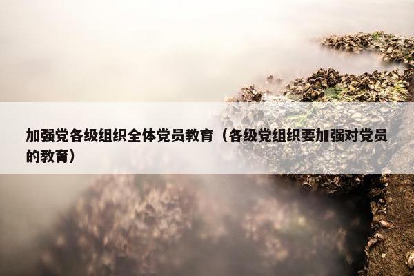 加强党各级组织全体党员教育（各级党组织要加强对党员的教育）