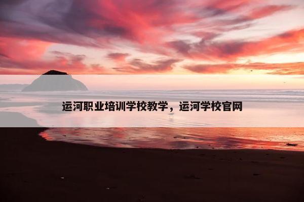 运河职业培训学校教学，运河学校官网