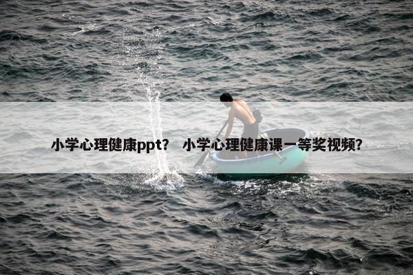小学心理健康ppt？ 小学心理健康课一等奖视频？