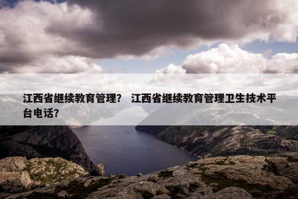 江西省继续教育管理？ 江西省继续教育管理卫生技术平台电话？