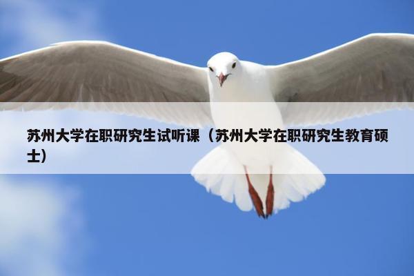 苏州大学在职研究生试听课（苏州大学在职研究生教育硕士）