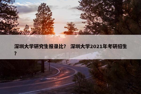 深圳大学研究生报录比？ 深圳大学2021年考研招生？