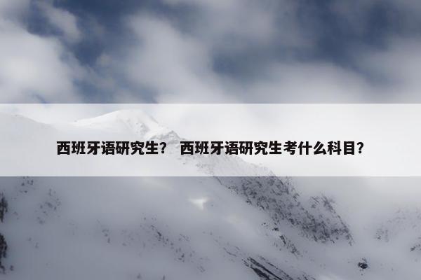 西班牙语研究生？ 西班牙语研究生考什么科目？
