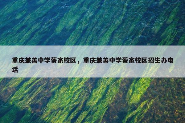 重庆兼善中学蔡家校区，重庆兼善中学蔡家校区招生办电话
