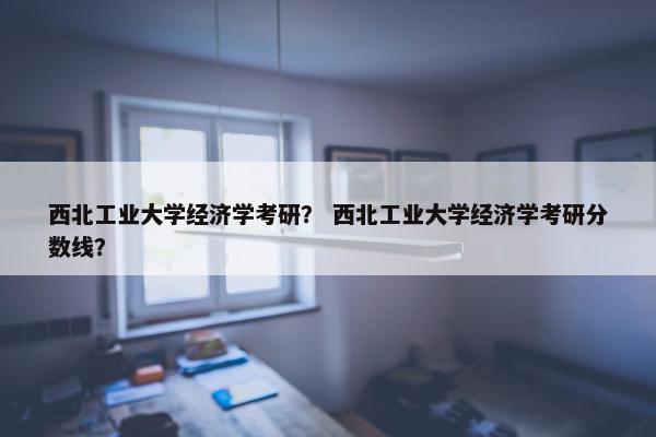 西北工业大学经济学考研？ 西北工业大学经济学考研分数线？